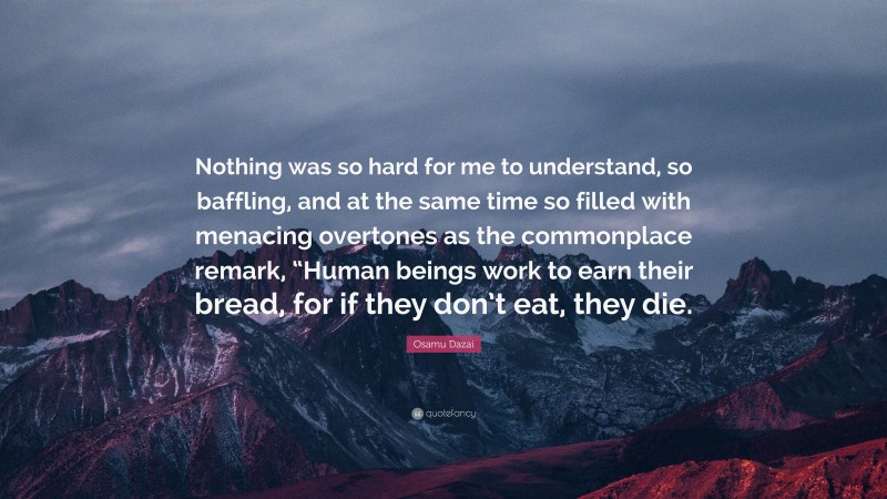 Osamu Dazai Quote: “Nothing was so hard for me to understand, so baffling, and at the same time so filled with menacing overtones as the commonplace remark, “Human beings work to earn their bread, for if they don’t eat, they die.”