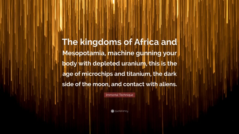 Immortal Technique Quote: “The kingdoms of Africa and Mesopotamia, machine gunning your body with depleted uranium, this is the age of microchips and titanium, the dark side of the moon, and contact with aliens.”