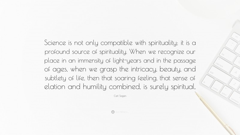 Carl Sagan Quote: “Science is not only compatible with spirituality; it is a profound source of spirituality. When we recognize our place in an immensity of light-years and in the passage of ages, when we grasp the intricacy, beauty, and subtlety of life, then that soaring feeling, that sense of elation and humility combined, is surely spiritual.”