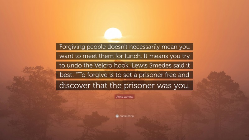 Anne Lamott Quote: “Forgiving people doesn’t necessarily mean you want to meet them for lunch. It means you try to undo the Velcro hook. Lewis Smedes said it best: “To forgive is to set a prisoner free and discover that the prisoner was you.”