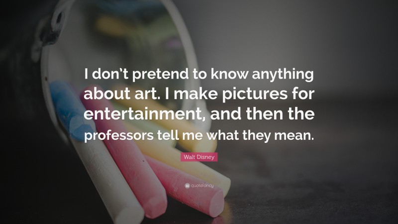 Walt Disney Quote: “I don’t pretend to know anything about art. I make pictures for entertainment, and then the professors tell me what they mean.”