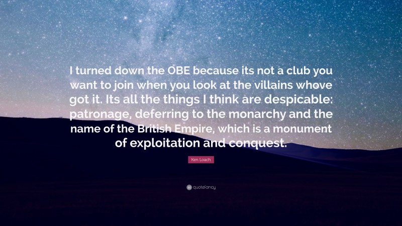 Ken Loach Quote: “I turned down the OBE because its not a club you want to join when you look at the villains whove got it. Its all the things I think are despicable: patronage, deferring to the monarchy and the name of the British Empire, which is a monument of exploitation and conquest.”