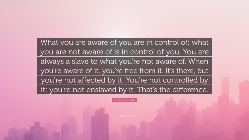 Anthony de Mello Quote: “What you are aware of you are in control of; what you are not aware of is in control of you. You are always a slave to what you’re not aware of. When you’re aware of it, you’re free from it. It’s there, but you’re not affected by it. You’re not controlled by it; you’re not enslaved by it. That’s the difference.”