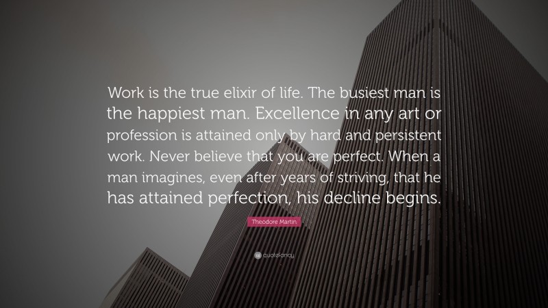 Theodore Martin Quote: “Work is the true elixir of life. The busiest man is the happiest man. Excellence in any art or profession is attained only by hard and persistent work. Never believe that you are perfect. When a man imagines, even after years of striving, that he has attained perfection, his decline begins.”