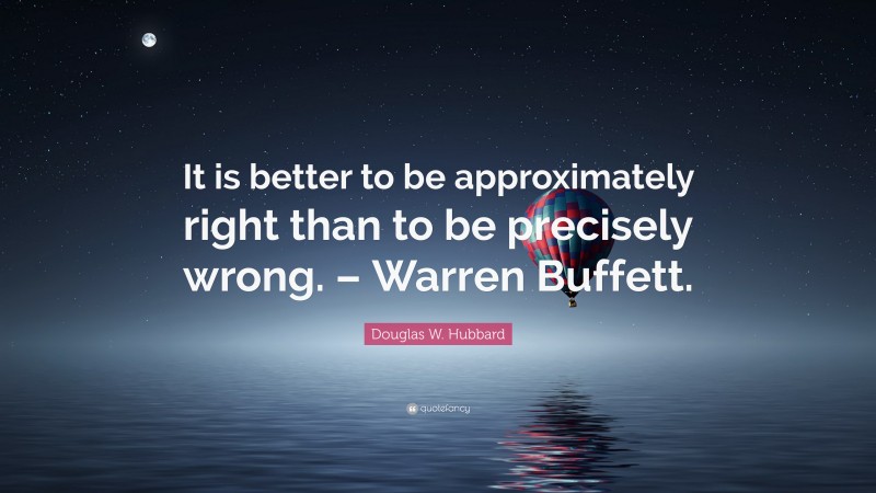 Douglas W. Hubbard Quote: “It is better to be approximately right than to be precisely wrong. – Warren Buffett.”