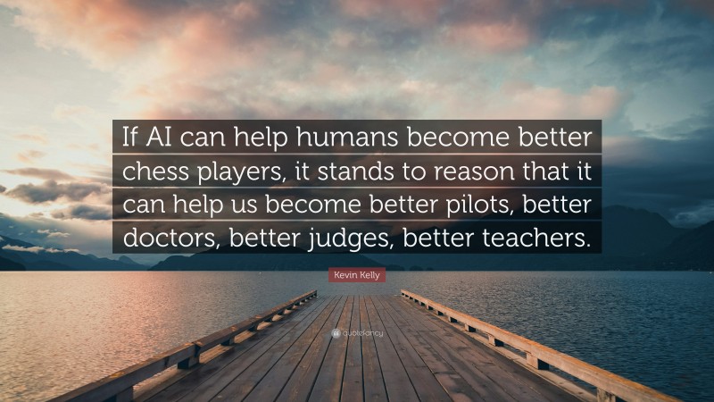 Kevin Kelly Quote: “If AI can help humans become better chess players, it stands to reason that it can help us become better pilots, better doctors, better judges, better teachers.”