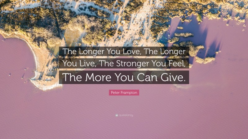 Peter Frampton Quote: “The Longer You Love, The Longer You Live, The Stronger You Feel, The More You Can Give.”