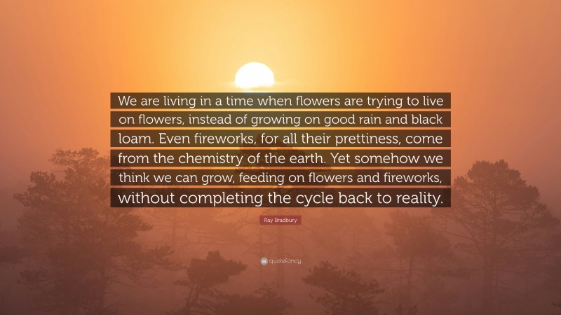 Ray Bradbury Quote: “We are living in a time when flowers are trying to live on flowers, instead of growing on good rain and black loam. Even fireworks, for all their prettiness, come from the chemistry of the earth. Yet somehow we think we can grow, feeding on flowers and fireworks, without completing the cycle back to reality.”