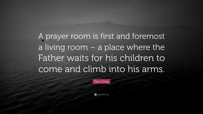 Pete Greig Quote: “A prayer room is first and foremost a living room – a place where the Father waits for his children to come and climb into his arms.”