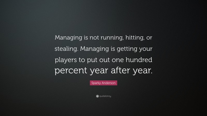 Sparky Anderson Quote: “Managing is not running, hitting, or stealing. Managing is getting your players to put out one hundred percent year after year.”