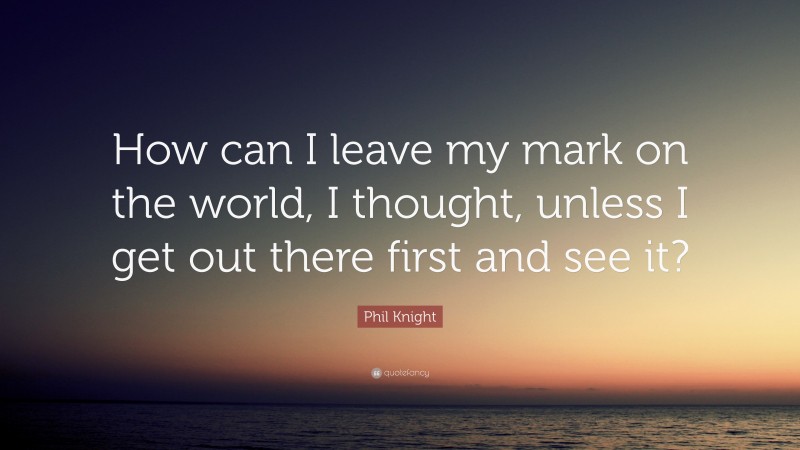 Phil Knight Quote: “How can I leave my mark on the world, I thought, unless I get out there first and see it?”
