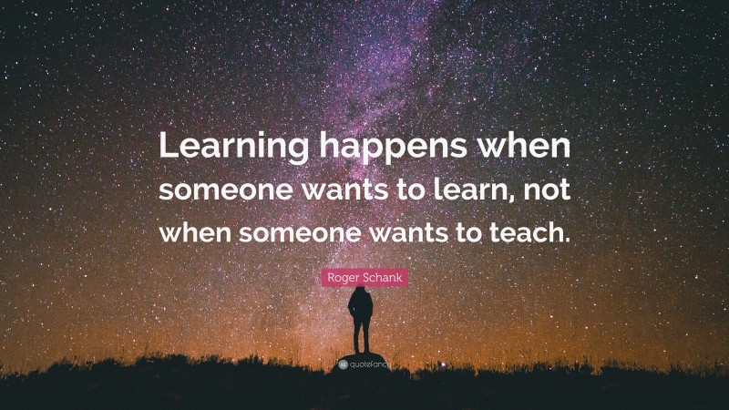 Roger Schank Quote: “Learning happens when someone wants to learn, not when someone wants to teach.”