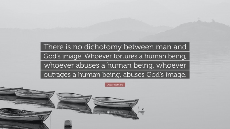 Oscar Romero Quote: “There is no dichotomy between man and God’s image. Whoever tortures a human being, whoever abuses a human being, whoever outrages a human being, abuses God’s image.”