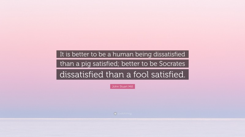 John Stuart Mill Quote: “It is better to be a human being dissatisfied than a pig satisfied; better to be Socrates dissatisfied than a fool satisfied.”