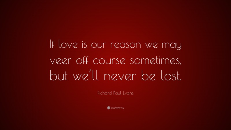 Richard Paul Evans Quote: “If love is our reason we may veer off course sometimes, but we’ll never be lost.”