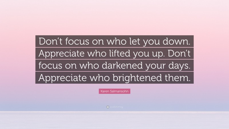 Karen Salmansohn Quote: “Don’t focus on who let you down. Appreciate who lifted you up. Don’t focus on who darkened your days. Appreciate who brightened them.”