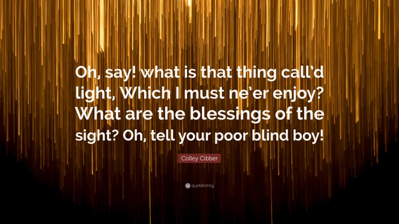 Colley Cibber Quote: “Oh, say! what is that thing call’d light, Which I must ne’er enjoy? What are the blessings of the sight? Oh, tell your poor blind boy!”