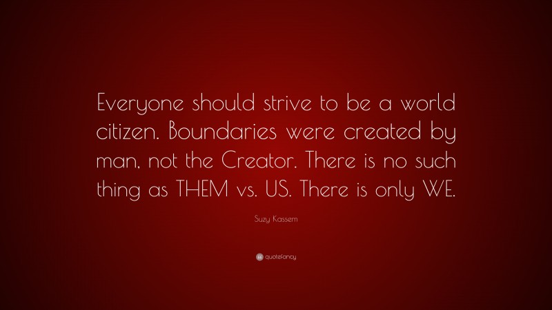 Suzy Kassem Quote: “Everyone should strive to be a world citizen. Boundaries were created by man, not the Creator. There is no such thing as THEM vs. US. There is only WE.”