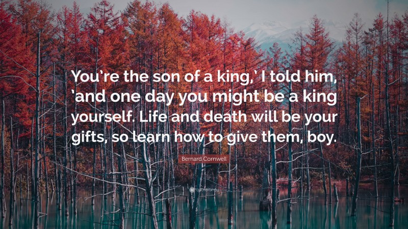 Bernard Cornwell Quote: “You’re the son of a king,’ I told him, ’and one day you might be a king yourself. Life and death will be your gifts, so learn how to give them, boy.”