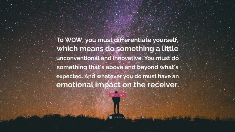 Tony Hsieh Quote: “To WOW, you must differentiate yourself, which means do something a little unconventional and innovative. You must do something that’s above and beyond what’s expected. And whatever you do must have an emotional impact on the receiver.”
