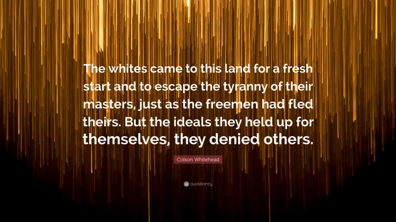 Colson Whitehead Quote: “The whites came to this land for a fresh start and to escape the tyranny of their masters, just as the freemen had fled theirs. But the ideals they held up for themselves, they denied others.”