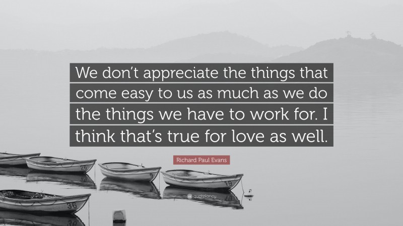 Richard Paul Evans Quote: “We don’t appreciate the things that come easy to us as much as we do the things we have to work for. I think that’s true for love as well.”