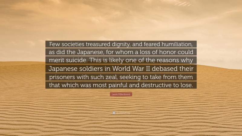 Laura Hillenbrand Quote: “Few societies treasured dignity, and feared humiliation, as did the Japanese, for whom a loss of honor could merit suicide. This is likely one of the reasons why Japanese soldiers in World War II debased their prisoners with such zeal, seeking to take from them that which was most painful and destructive to lose.”