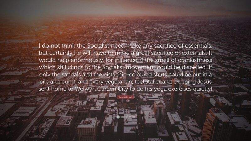 George Orwell Quote: “I do not think the Socialist need make any sacrifice of essentials, but certainly he will have to make a great sacrifice of externals. It would help enormously, for instance, if the smell of crankishness which still clings to the Socialist movement could be dispelled. If only the sandals and the pistachio-coloured shirts could be put in a pile and burnt, and every vegetarian, teetotaller and creeping Jesus sent home to Welwyn Garden City to do his yoga exercises quietly!”