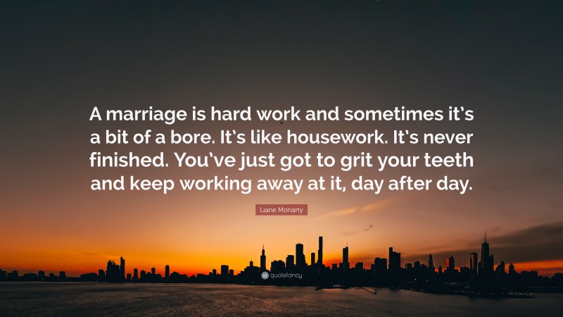 Liane Moriarty Quote: “A marriage is hard work and sometimes it’s a bit of a bore. It’s like housework. It’s never finished. You’ve just got to grit your teeth and keep working away at it, day after day.”