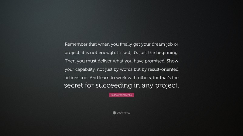 Radhakrishnan Pillai Quote: “Remember that when you finally get your dream job or project, it is not enough. In fact, it’s just the beginning. Then you must deliver what you have promised. Show your capability, not just by words but by result-oriented actions too. And learn to work with others, for that’s the secret for succeeding in any project.”