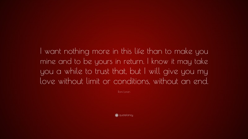 Roni Loren Quote: “I want nothing more in this life than to make you mine and to be yours in return. I know it may take you a while to trust that, but I will give you my love without limit or conditions, without an end.”