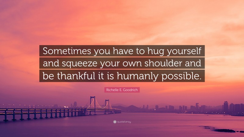 Richelle E. Goodrich Quote: “Sometimes you have to hug yourself and squeeze your own shoulder and be thankful it is humanly possible.”