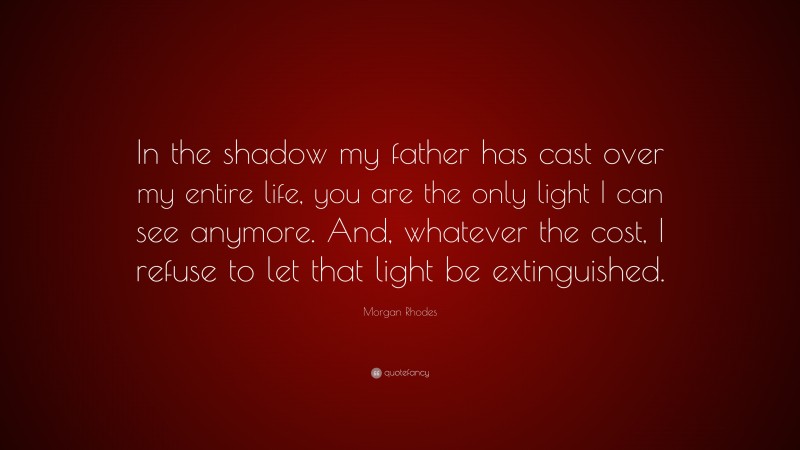 Morgan Rhodes Quote: “In the shadow my father has cast over my entire life, you are the only light I can see anymore. And, whatever the cost, I refuse to let that light be extinguished.”