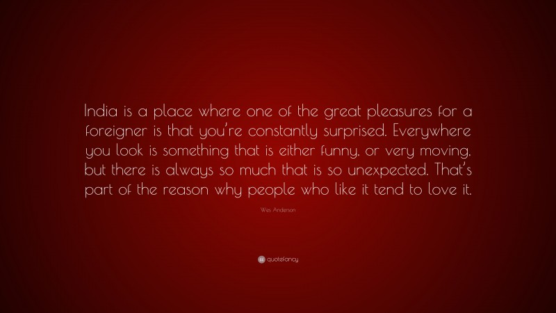 Wes Anderson Quote: “India is a place where one of the great pleasures for a foreigner is that you’re constantly surprised. Everywhere you look is something that is either funny, or very moving, but there is always so much that is so unexpected. That’s part of the reason why people who like it tend to love it.”