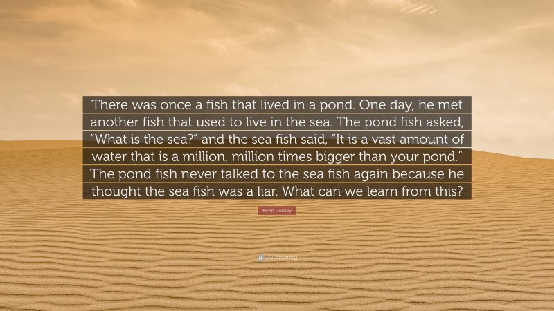 Kevin Horsley Quote: “There was once a fish that lived in a pond. One day, he met another fish that used to live in the sea. The pond fish asked, “What is the sea?” and the sea fish said, “It is a vast amount of water that is a million, million times bigger than your pond.” The pond fish never talked to the sea fish again because he thought the sea fish was a liar. What can we learn from this?”