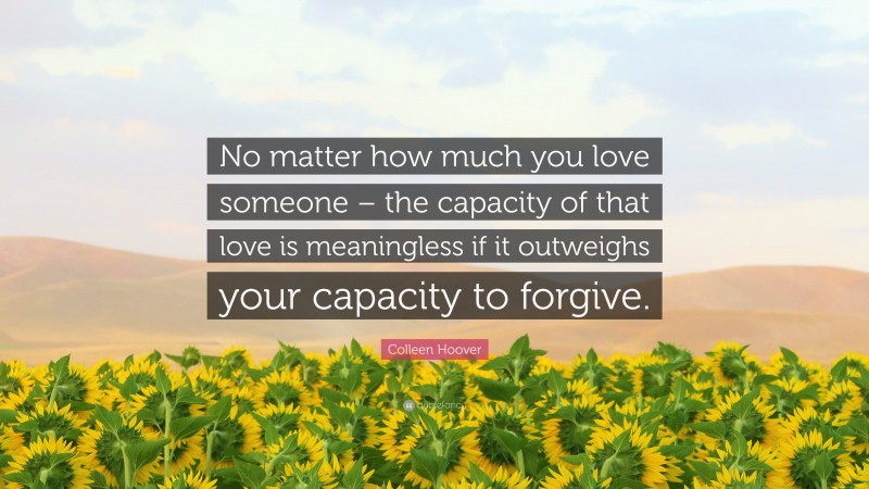 Colleen Hoover Quote: “No matter how much you love someone – the capacity of that love is meaningless if it outweighs your capacity to forgive.”