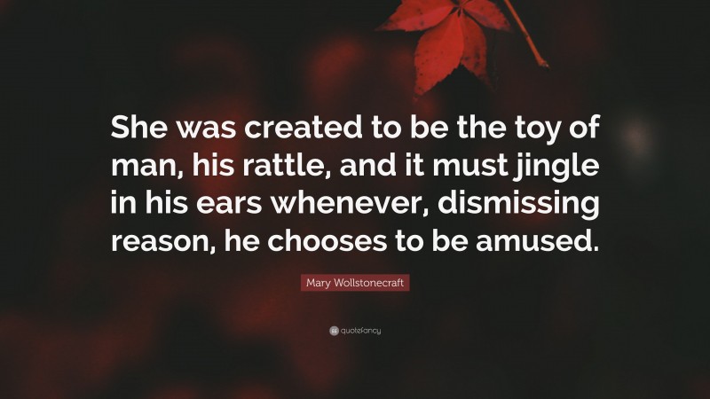 Mary Wollstonecraft Quote: “She was created to be the toy of man, his rattle, and it must jingle in his ears whenever, dismissing reason, he chooses to be amused.”