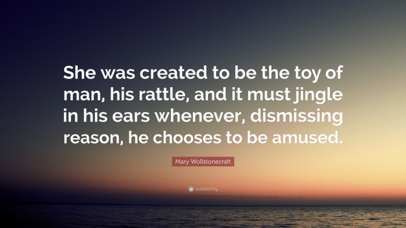 Mary Wollstonecraft Quote: “She was created to be the toy of man, his rattle, and it must jingle in his ears whenever, dismissing reason, he chooses to be amused.”