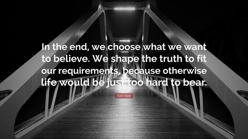 Tom Bale Quote: “In the end, we choose what we want to believe. We shape the truth to fit our requirements, because otherwise life would be just too hard to bear.”