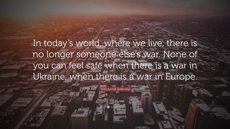 Volodymyr Zelensky Quote: “In today’s world, where we live, there is no longer someone else’s war. None of you can feel safe when there is a war in Ukraine, when there is a war in Europe.”