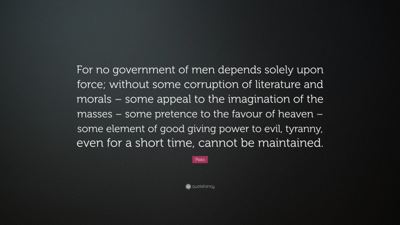 Plato Quote: “For no government of men depends solely upon force; without some corruption of literature and morals – some appeal to the imagination of the masses – some pretence to the favour of heaven – some element of good giving power to evil, tyranny, even for a short time, cannot be maintained.”