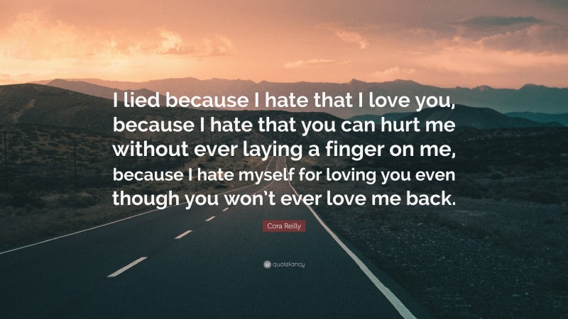 Cora Reilly Quote: “I lied because I hate that I love you, because I hate that you can hurt me without ever laying a finger on me, because I hate myself for loving you even though you won’t ever love me back.”