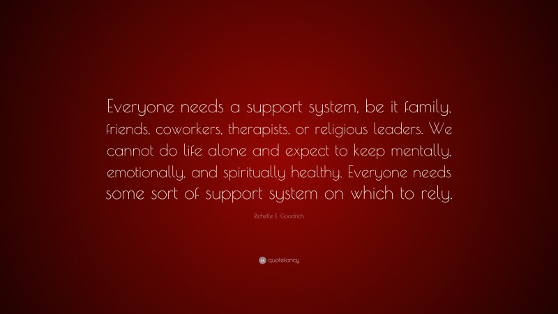 Richelle E. Goodrich Quote: “Everyone needs a support system, be it family, friends, coworkers, therapists, or religious leaders. We cannot do life alone and expect to keep mentally, emotionally, and spiritually healthy. Everyone needs some sort of support system on which to rely.”