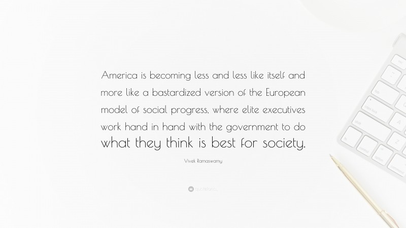 Vivek Ramaswamy Quote: “America is becoming less and less like itself and more like a bastardized version of the European model of social progress, where elite executives work hand in hand with the government to do what they think is best for society.”