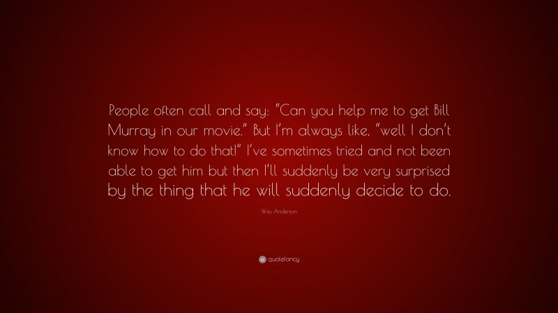 Wes Anderson Quote: “People often call and say: “Can you help me to get Bill Murray in our movie.” But I’m always like, “well I don’t know how to do that!” I’ve sometimes tried and not been able to get him but then I’ll suddenly be very surprised by the thing that he will suddenly decide to do.”