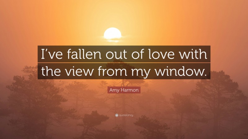 Amy Harmon Quote: “I’ve fallen out of love with the view from my window.”