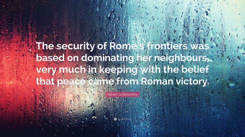 Adrian Goldsworthy Quote: “The security of Rome’s frontiers was based on dominating her neighbours, very much in keeping with the belief that peace came from Roman victory.”
