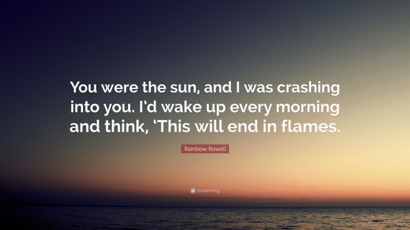 Rainbow Rowell Quote: “You were the sun, and I was crashing into you. I’d wake up every morning and think, ‘This will end in flames.”