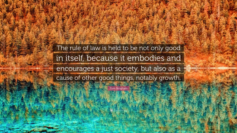 Tom Bingham Quote: “The rule of law is held to be not only good in itself, because it embodies and encourages a just society, but also as a cause of other good things, notably growth.”