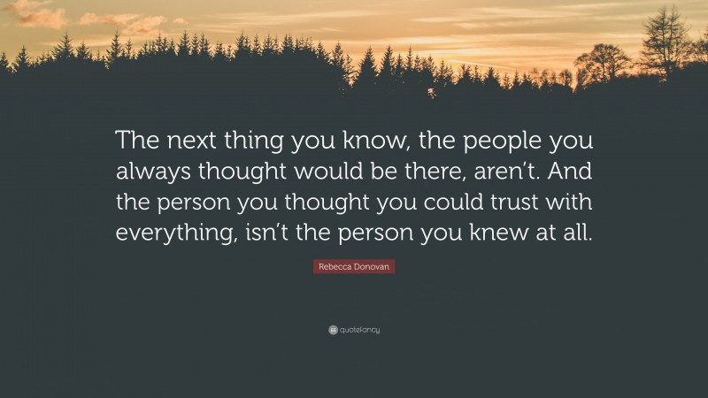 Rebecca Donovan Quote: “The next thing you know, the people you always thought would be there, aren’t. And the person you thought you could trust with everything, isn’t the person you knew at all.”